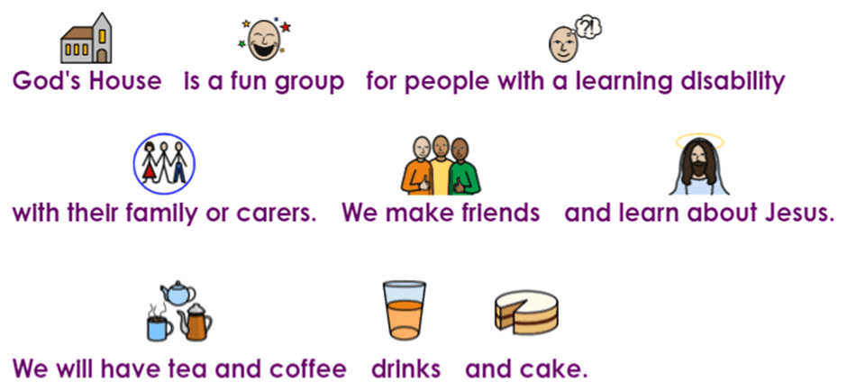 Each part of the following text is accompanied by a small image which provides an interpretation of the words:
God's House is a fun group for people with a learning disability with their family or carers. We make friends and learn about Jesus. We will have tea and coffee, drinks and cake.
